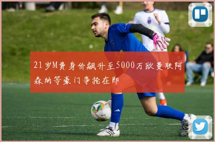 21岁M费身价飙升至5000万欧曼联阿森纳等豪门争抢在即