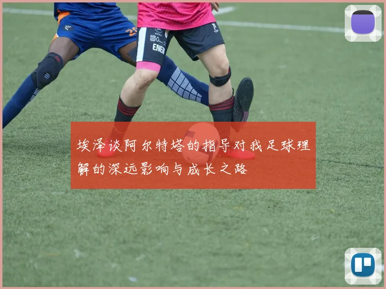 埃泽谈阿尔特塔的指导对我足球理解的深远影响与成长之路