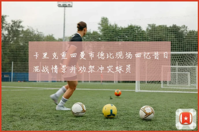 卡里克重回曼市德比现场回忆昔日混战情景并劝架冲突球员