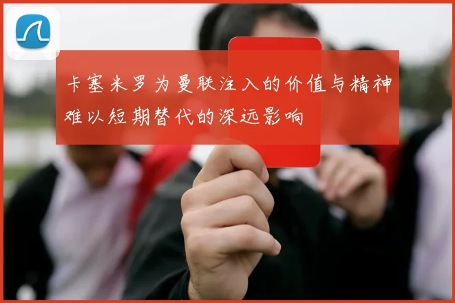 卡塞米罗为曼联注入的价值与精神难以短期替代的深远影响