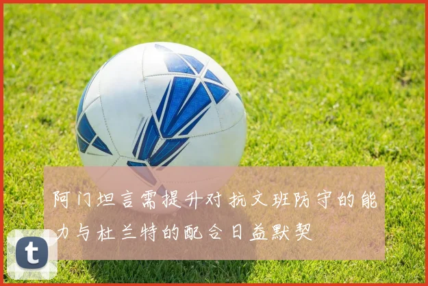 阿门坦言需提升对抗文班防守的能力与杜兰特的配合日益默契