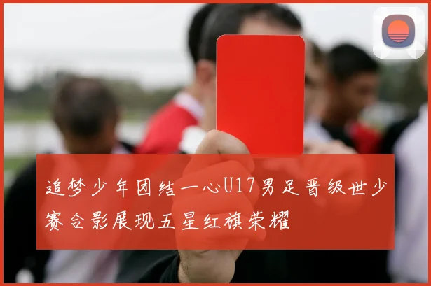 追梦少年团结一心U17男足晋级世少赛合影展现五星红旗荣耀