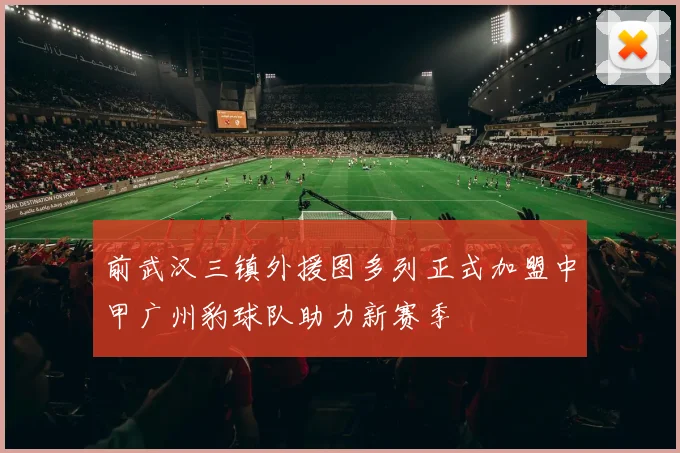 前武汉三镇外援图多列正式加盟中甲广州豹球队助力新赛季