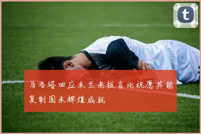 马洛塔回应米兰老板言论祝愿其能复制国米辉煌成就