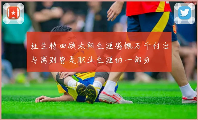 杜兰特回顾太阳生涯感慨万千付出与离别皆是职业生涯的一部分