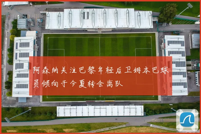 阿森纳关注巴黎年轻后卫姆本巴球员倾向于今夏转会离队