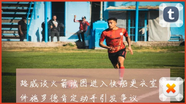 路威谈火箭试图进入快船更衣室事件施罗德肯定动手引发争议