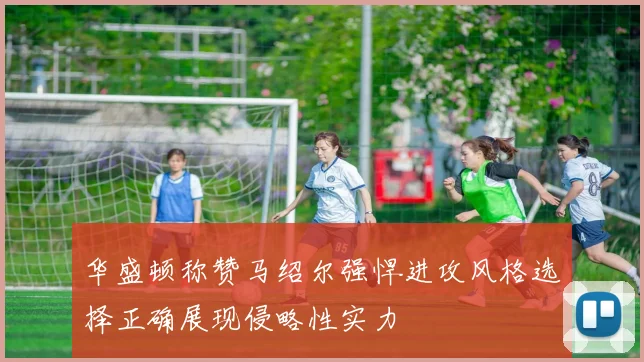 华盛顿称赞马绍尔强悍进攻风格选择正确展现侵略性实力