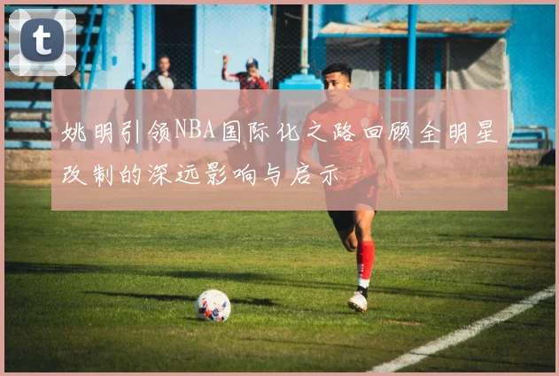 姚明引领NBA国际化之路回顾全明星改制的深远影响与启示