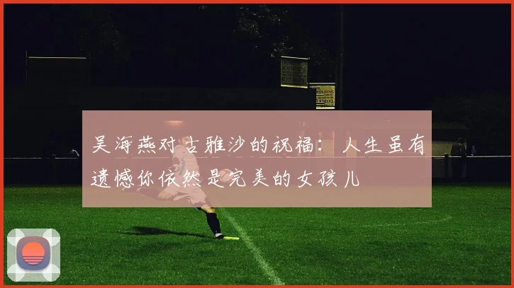 吴海燕对古雅沙的祝福：人生虽有遗憾你依然是完美的女孩儿