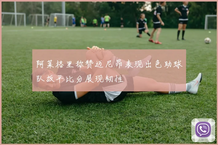 阿莱格里称赞迈尼昂表现出色助球队扳平比分展现韧性