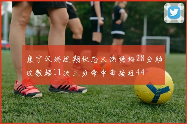 康宁汉姆近期状态火热场均28分助攻数超11次三分命中率接近44