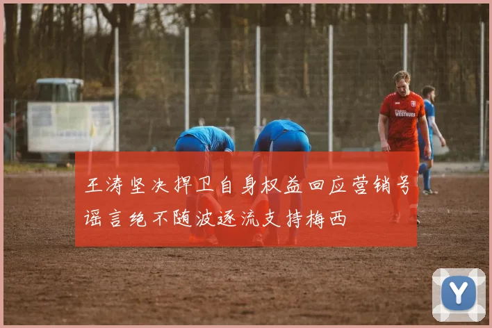 王涛坚决捍卫自身权益回应营销号谣言绝不随波逐流支持梅西