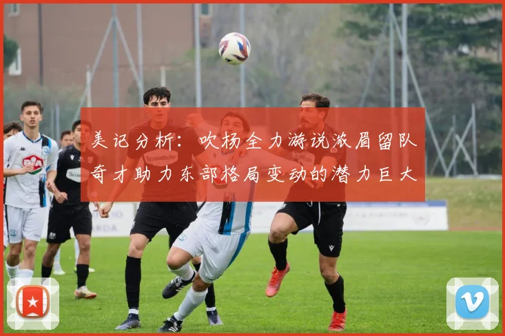 美记分析：吹杨全力游说浓眉留队奇才助力东部格局变动的潜力巨大