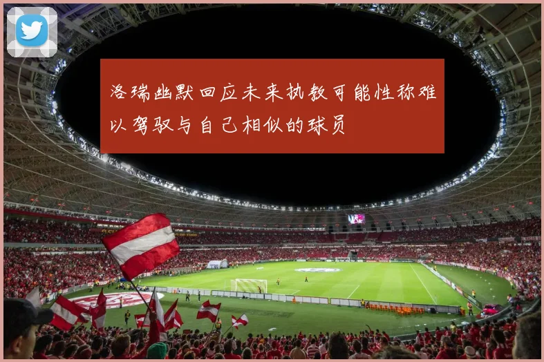 洛瑞幽默回应未来执教可能性称难以驾驭与自己相似的球员