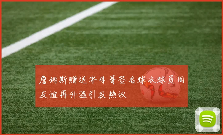 詹姆斯赠送字母哥签名球衣球员间友谊再升温引发热议