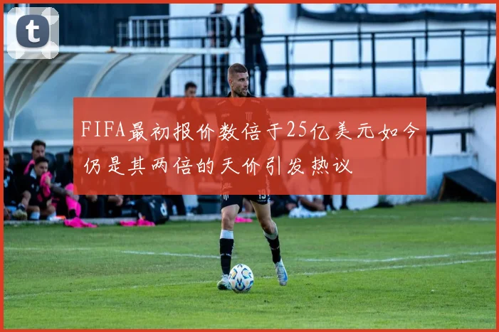 FIFA最初报价数倍于25亿美元如今仍是其两倍的天价引发热议