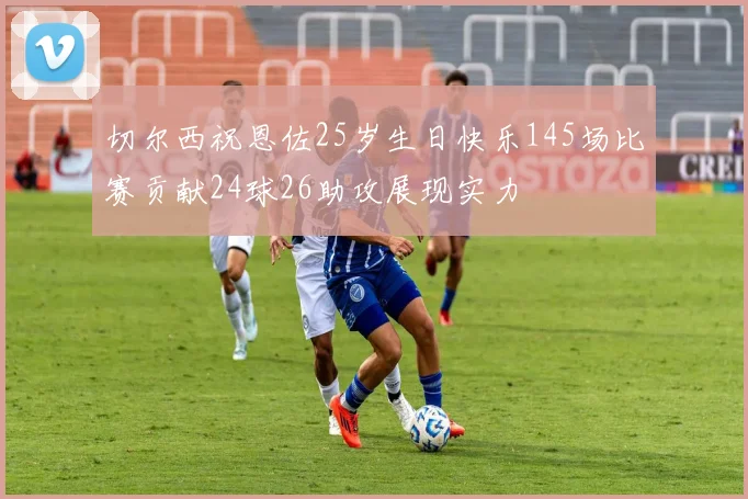 切尔西祝恩佐25岁生日快乐145场比赛贡献24球26助攻展现实力