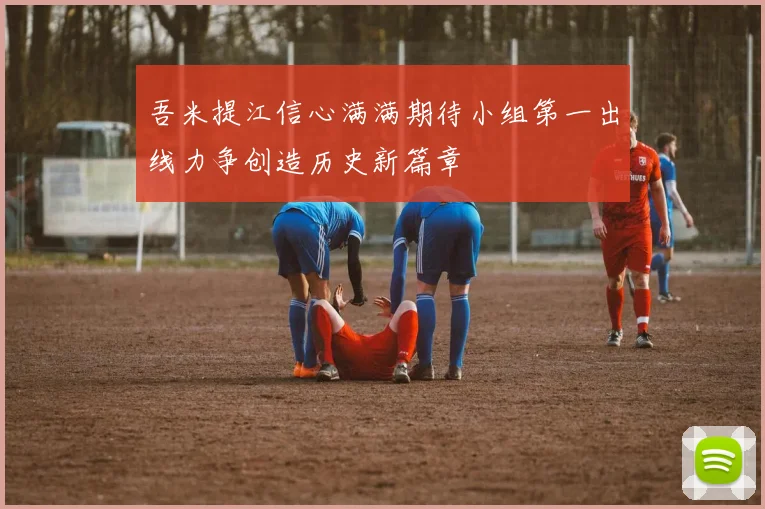 吾米提江信心满满期待小组第一出线力争创造历史新篇章
