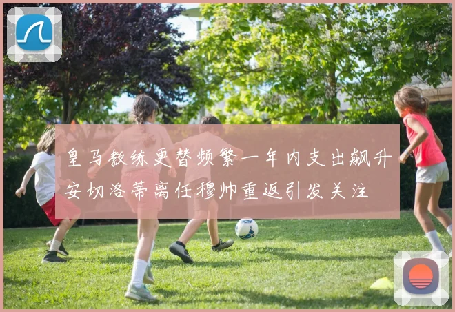皇马教练更替频繁一年内支出飙升安切洛蒂离任穆帅重返引发关注