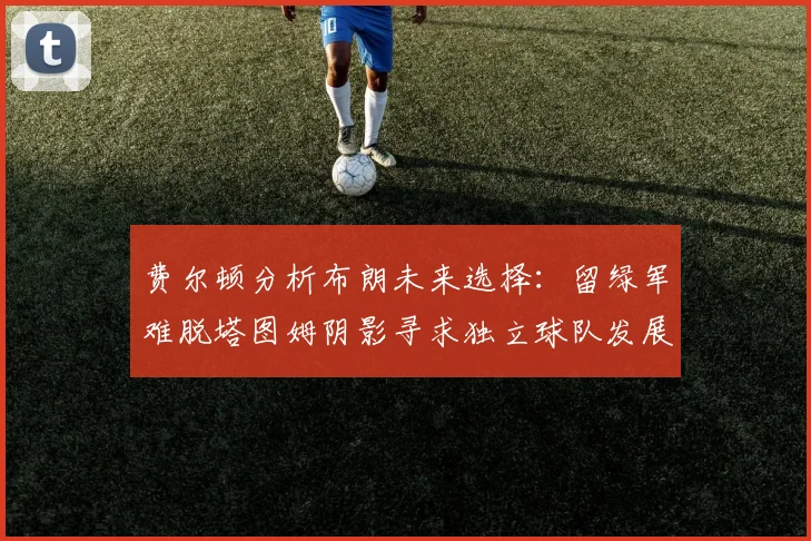 费尔顿分析布朗未来选择：留绿军难脱塔图姆阴影寻求独立球队发展