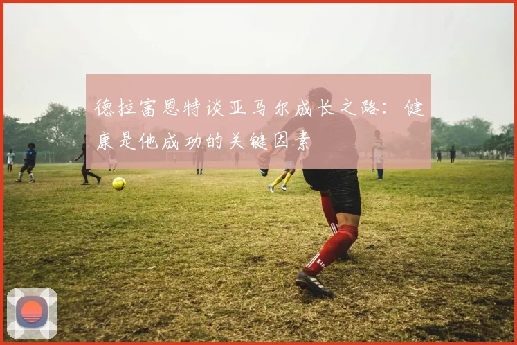 德拉富恩特谈亚马尔成长之路：健康是他成功的关键因素