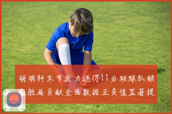 胡明轩末节发力连得11分助球队锁定胜局贡献全面数据正负值显著提升